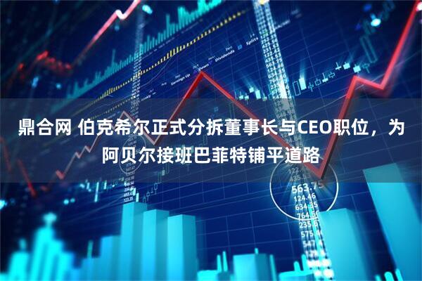 鼎合网 伯克希尔正式分拆董事长与CEO职位，为阿贝尔接班巴菲特铺平道路