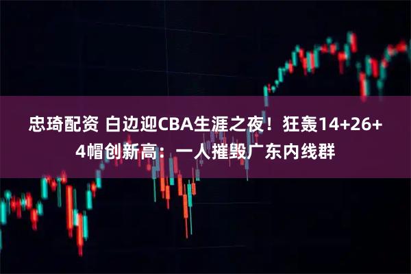 忠琦配资 白边迎CBA生涯之夜！狂轰14+26+4帽创新高：一人摧毁广东内线群