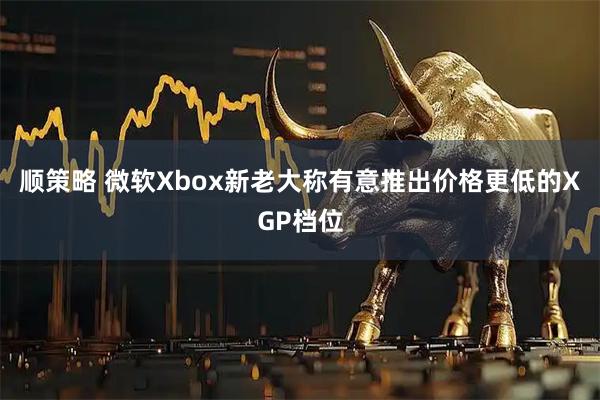 顺策略 微软Xbox新老大称有意推出价格更低的XGP档位