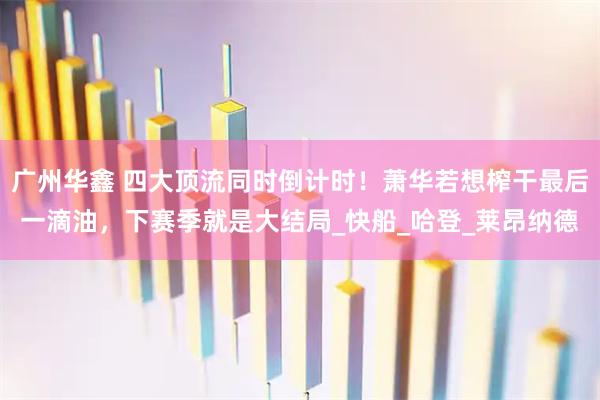 广州华鑫 四大顶流同时倒计时！萧华若想榨干最后一滴油，下赛季就是大结局_快船_哈登_莱昂纳德