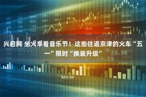 兴启网 坐火车看音乐节！这些往返京津的火车“五一”限时“换装升级”