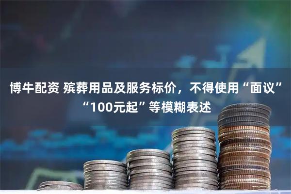 博牛配资 殡葬用品及服务标价，不得使用“面议”“100元起”等模糊表述