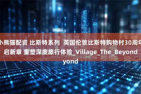 小熊猫配资 比斯特系列 英国伦敦比斯特购物村30周年启新章 重塑深度旅行体验_Village_The_Beyond