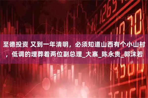 至德投资 又到一年清明，必须知道山西有个小山村，低调的埋葬着两位副总理_大寨_陈永贵_郭沫若