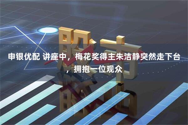 申银优配 讲座中，梅花奖得主朱洁静突然走下台，拥抱一位观众